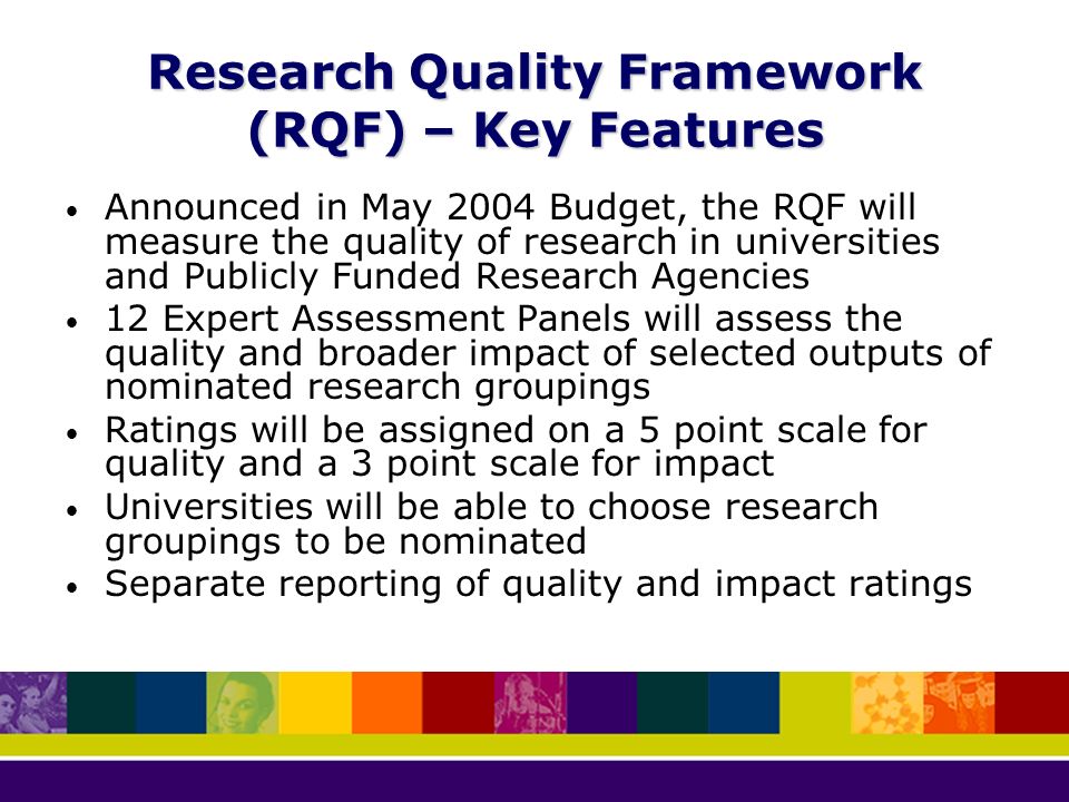 Research Quality Framework (RQF) – Key Features Announced in May 2004 Budget, the RQF will measure the quality of research in universities and Publicly Funded Research Agencies 12 Expert Assessment Panels will assess the quality and broader impact of selected outputs of nominated research groupings Ratings will be assigned on a 5 point scale for quality and a 3 point scale for impact Universities will be able to choose research groupings to be nominated Separate reporting of quality and impact ratings