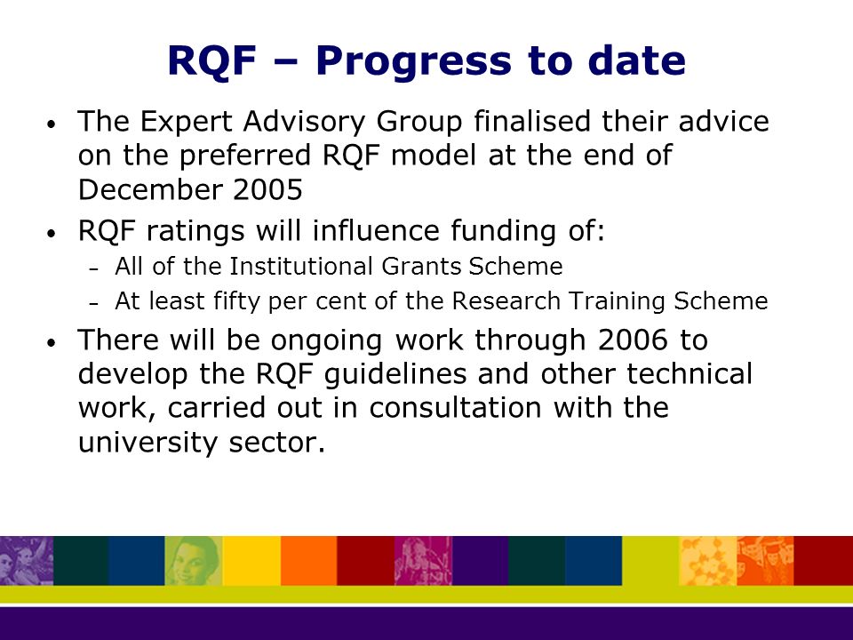 RQF – Progress to date The Expert Advisory Group finalised their advice on the preferred RQF model at the end of December 2005 RQF ratings will influence funding of: – All of the Institutional Grants Scheme – At least fifty per cent of the Research Training Scheme There will be ongoing work through 2006 to develop the RQF guidelines and other technical work, carried out in consultation with the university sector.