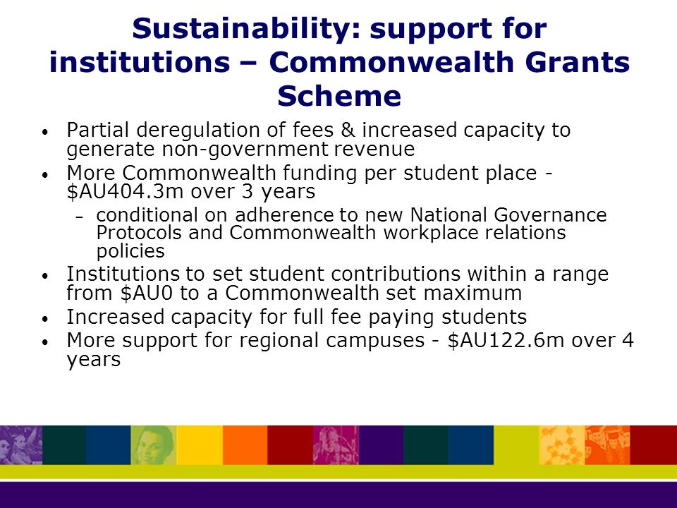 Sustainability: support for institutions – Commonwealth Grants Scheme Partial deregulation of fees & increased capacity to generate non-government revenue More Commonwealth funding per student place - $AU404.3m over 3 years – conditional on adherence to new National Governance Protocols and Commonwealth workplace relations policies Institutions to set student contributions within a range from $AU0 to a Commonwealth set maximum Increased capacity for full fee paying students More support for regional campuses - $AU122.6m over 4 years