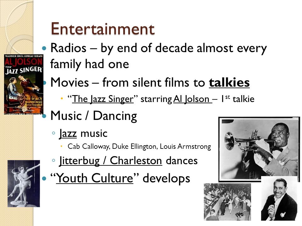 Entertainment Radios – by end of decade almost every family had one Movies – from silent films to talkies  The Jazz Singer starring Al Jolson – 1 st talkie Music / Dancing ◦ Jazz music  Cab Calloway, Duke Ellington, Louis Armstrong ◦ Jitterbug / Charleston dances Youth Culture develops