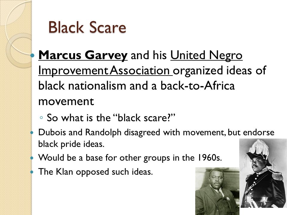 Black Scare Marcus Garvey and his United Negro Improvement Association organized ideas of black nationalism and a back-to-Africa movement ◦ So what is the black scare Dubois and Randolph disagreed with movement, but endorse black pride ideas.