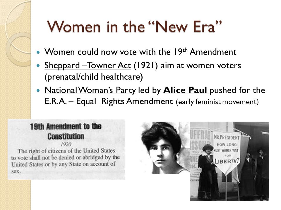 Women in the New Era Women could now vote with the 19 th Amendment Sheppard –Towner Act (1921) aim at women voters (prenatal/child healthcare) National Woman’s Party led by Alice Paul pushed for the E.R.A.