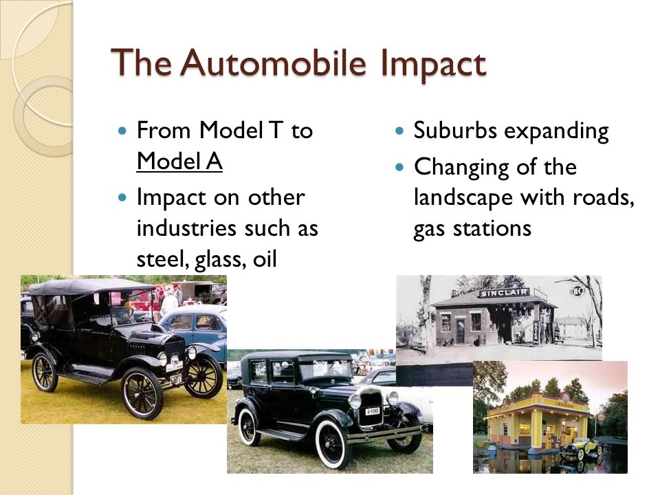 The Automobile Impact From Model T to Model A Impact on other industries such as steel, glass, oil Suburbs expanding Changing of the landscape with roads, gas stations