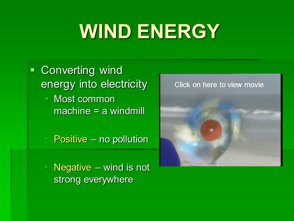 WIND ENERGY  Converting wind energy into electricity  Most common machine = a windmill Positive – no pollutionPositive – no pollution Negative – wind is not strong everywhereNegative – wind is not strong everywhere Click on here to view movie