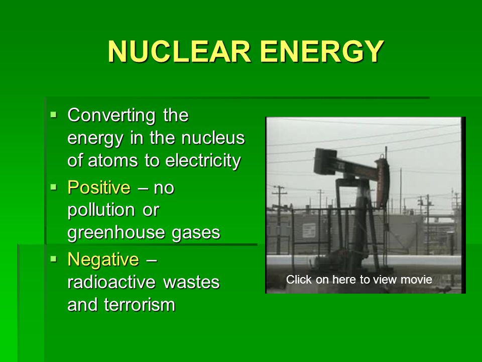 NUCLEAR ENERGY  Converting the energy in the nucleus of atoms to electricity  Positive – no pollution or greenhouse gases  Negative – radioactive wastes and terrorism Click on here to view movie