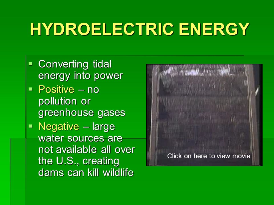 HYDROELECTRIC ENERGY  Converting tidal energy into power  Positive – no pollution or greenhouse gases  Negative – large water sources are not available all over the U.S., creating dams can kill wildlife Click on here to view movie