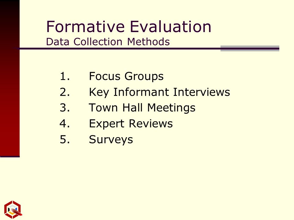 Formative Evaluation Data Collection Methods 1.Focus Groups 2.Key Informant Interviews 3.Town Hall Meetings 4.Expert Reviews 5.Surveys