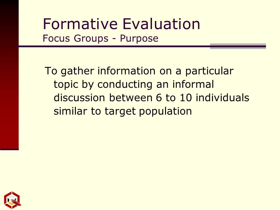 Formative Evaluation Focus Groups - Purpose To gather information on a particular topic by conducting an informal discussion between 6 to 10 individuals similar to target population