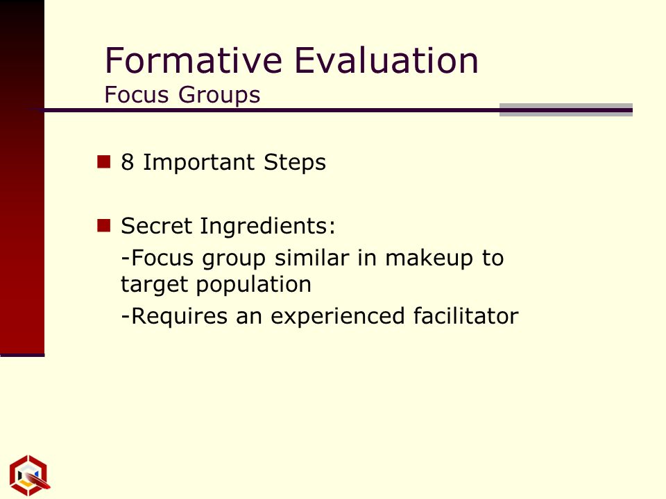 Formative Evaluation Focus Groups 8 Important Steps Secret Ingredients: -Focus group similar in makeup to target population -Requires an experienced facilitator