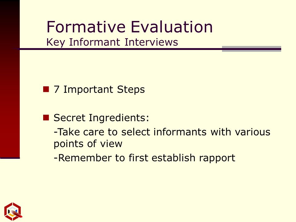 Formative Evaluation Key Informant Interviews 7 Important Steps Secret Ingredients: -Take care to select informants with various points of view -Remember to first establish rapport