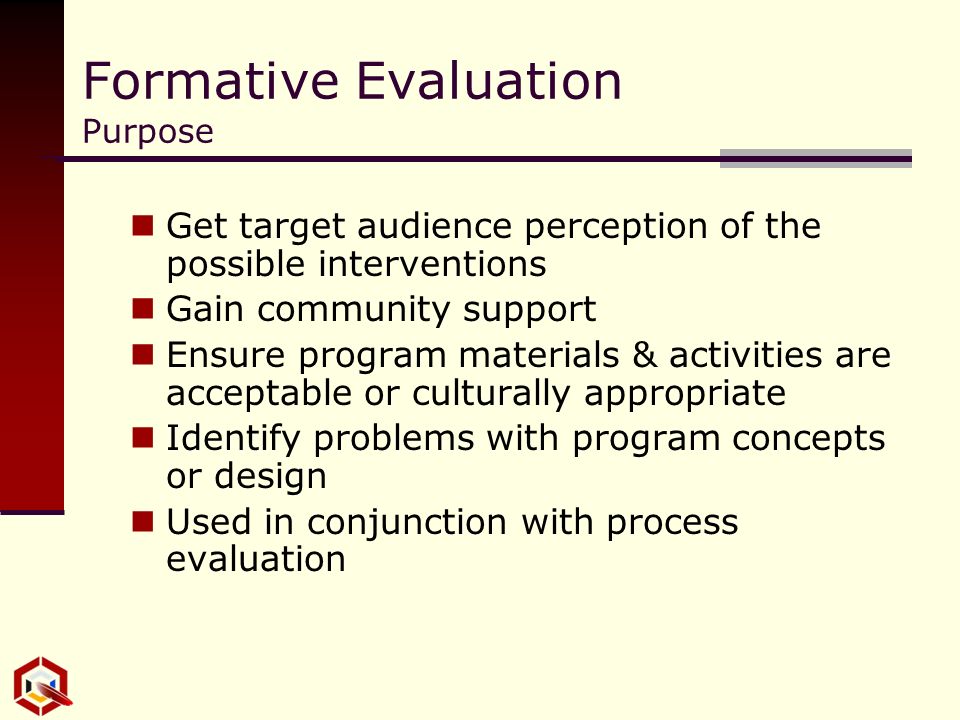 Formative Evaluation Purpose Get target audience perception of the possible interventions Gain community support Ensure program materials & activities are acceptable or culturally appropriate Identify problems with program concepts or design Used in conjunction with process evaluation