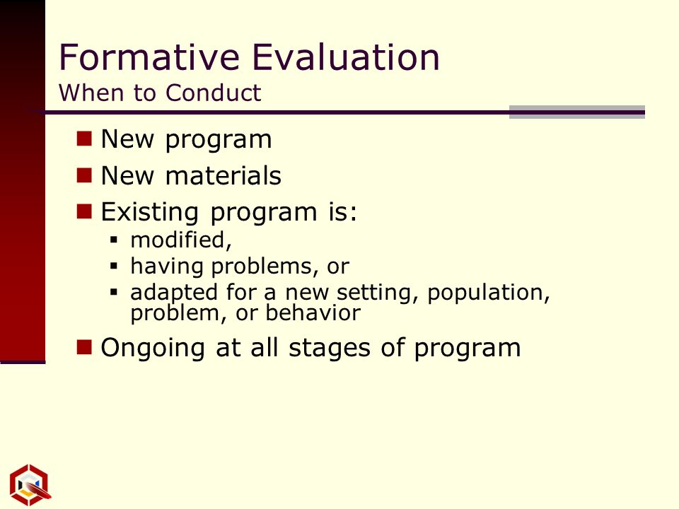 Formative Evaluation When to Conduct New program New materials Existing program is:  modified,  having problems, or  adapted for a new setting, population, problem, or behavior Ongoing at all stages of program