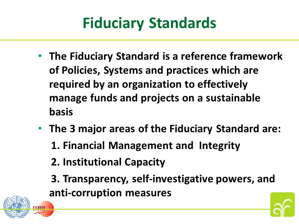 The Fiduciary Standard is a reference framework of Policies, Systems and practices which are required by an organization to effectively manage funds and projects on a sustainable basis The 3 major areas of the Fiduciary Standard are: 1.