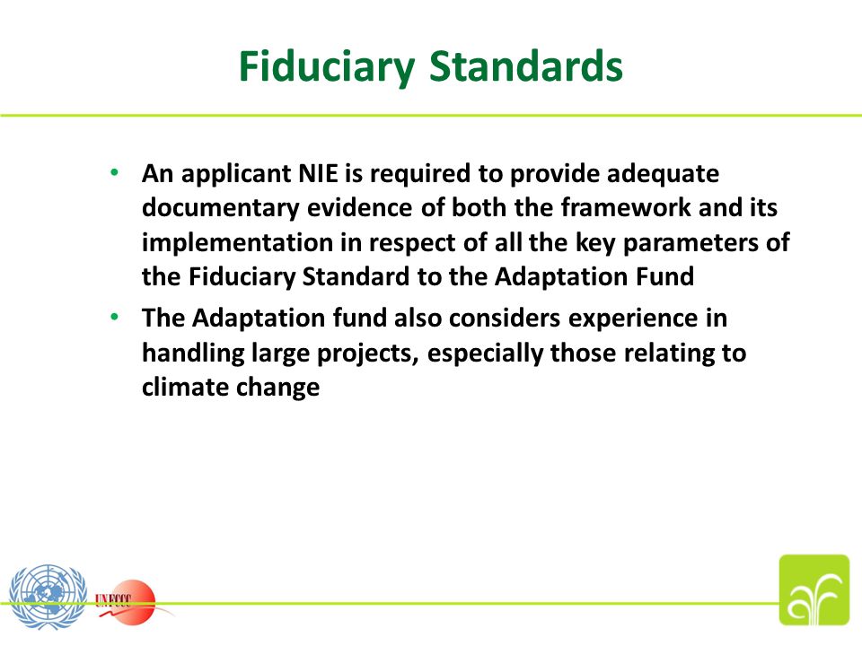 Fiduciary Standards An applicant NIE is required to provide adequate documentary evidence of both the framework and its implementation in respect of all the key parameters of the Fiduciary Standard to the Adaptation Fund The Adaptation fund also considers experience in handling large projects, especially those relating to climate change