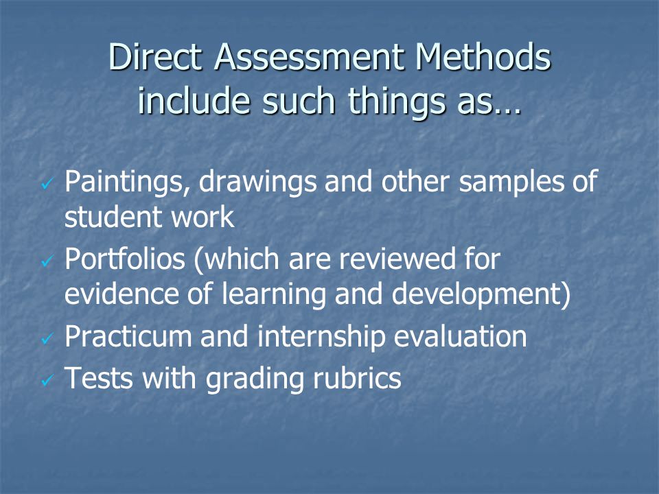 Direct Assessment Methods include such things as… Paintings, drawings and other samples of student work Portfolios (which are reviewed for evidence of learning and development) Practicum and internship evaluation Tests with grading rubrics