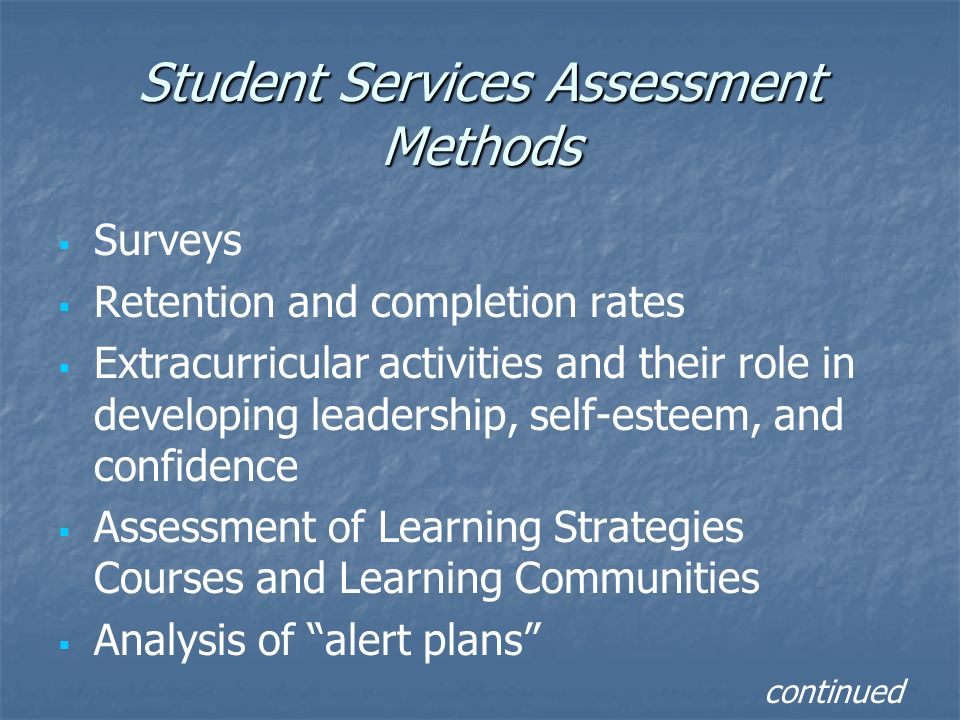 Student Services Assessment Methods   Surveys   Retention and completion rates   Extracurricular activities and their role in developing leadership, self-esteem, and confidence   Assessment of Learning Strategies Courses and Learning Communities   Analysis of alert plans continued