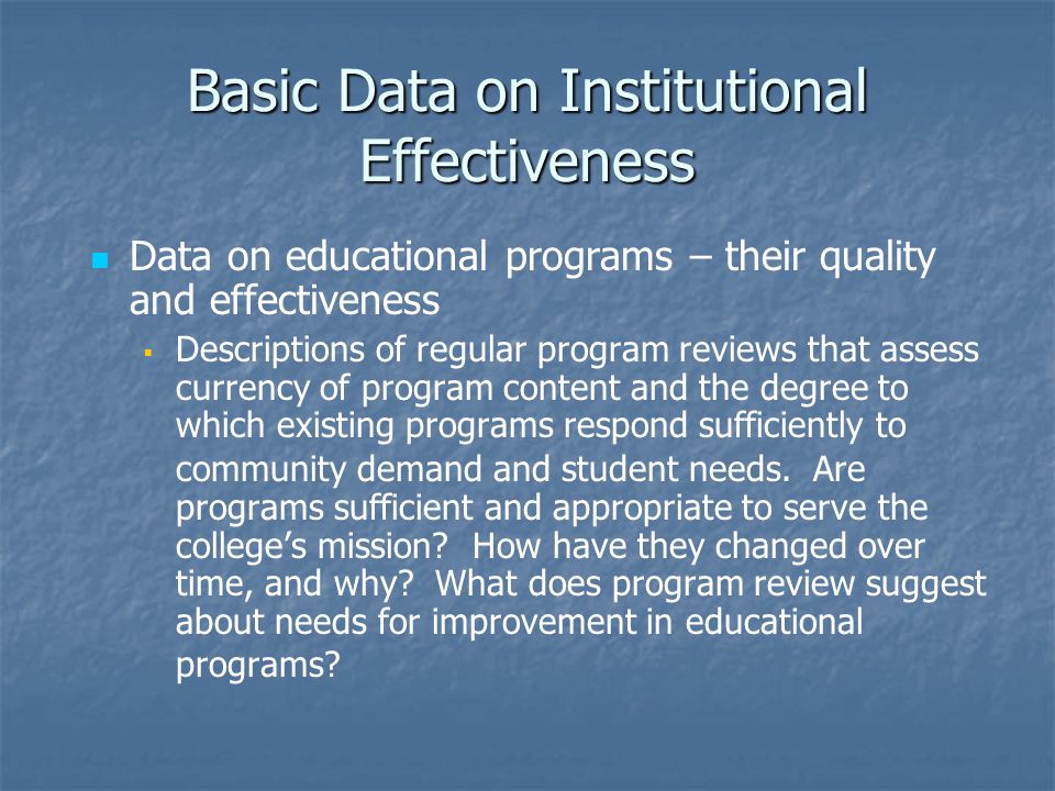 Basic Data on Institutional Effectiveness Data on educational programs – their quality and effectiveness   Descriptions of regular program reviews that assess currency of program content and the degree to which existing programs respond sufficiently to community demand and student needs.