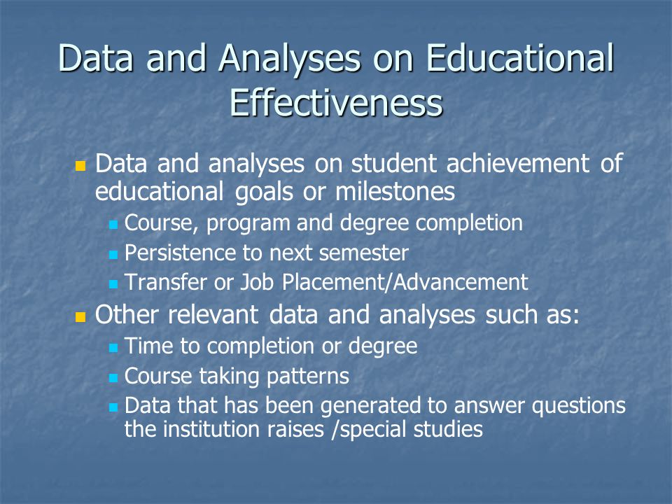 Data and Analyses on Educational Effectiveness Data and analyses on student achievement of educational goals or milestones Course, program and degree completion Persistence to next semester Transfer or Job Placement/Advancement Other relevant data and analyses such as: Time to completion or degree Course taking patterns Data that has been generated to answer questions the institution raises /special studies
