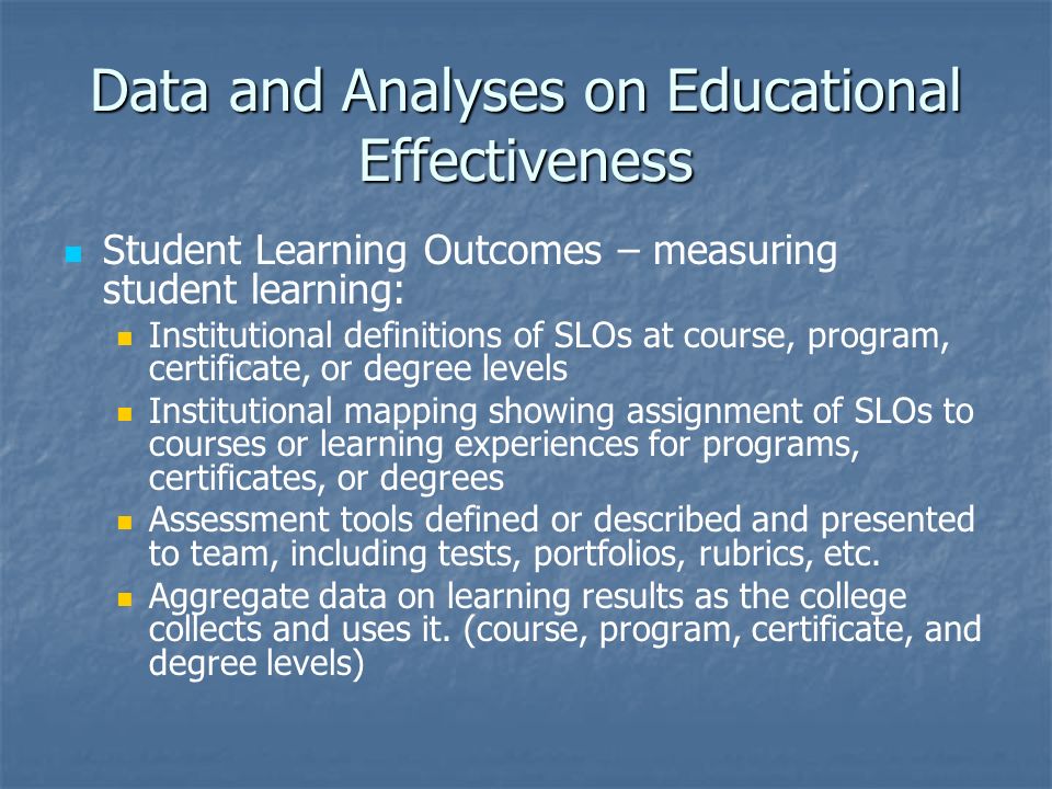 Data and Analyses on Educational Effectiveness Student Learning Outcomes – measuring student learning: Institutional definitions of SLOs at course, program, certificate, or degree levels Institutional mapping showing assignment of SLOs to courses or learning experiences for programs, certificates, or degrees Assessment tools defined or described and presented to team, including tests, portfolios, rubrics, etc.