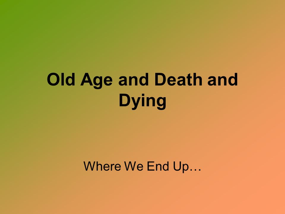 Old Age and Death and Dying Where We End Up…