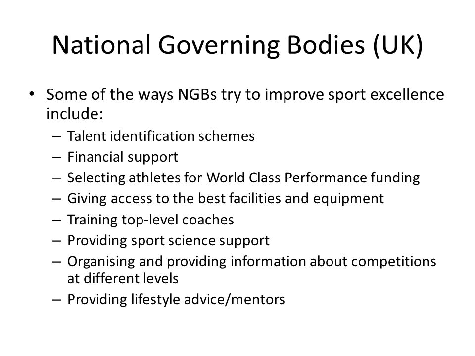 National Governing Bodies (UK) Some of the ways NGBs try to improve sport excellence include: – Talent identification schemes – Financial support – Selecting athletes for World Class Performance funding – Giving access to the best facilities and equipment – Training top-level coaches – Providing sport science support – Organising and providing information about competitions at different levels – Providing lifestyle advice/mentors