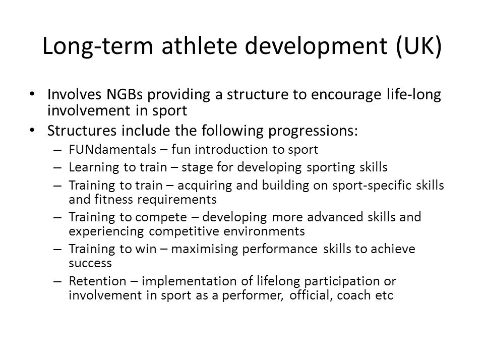 Long-term athlete development (UK) Involves NGBs providing a structure to encourage life-long involvement in sport Structures include the following progressions: – FUNdamentals – fun introduction to sport – Learning to train – stage for developing sporting skills – Training to train – acquiring and building on sport-specific skills and fitness requirements – Training to compete – developing more advanced skills and experiencing competitive environments – Training to win – maximising performance skills to achieve success – Retention – implementation of lifelong participation or involvement in sport as a performer, official, coach etc