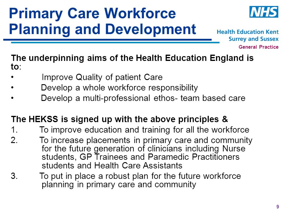 General Practice Primary Care Workforce Planning and Development The underpinning aims of the Health Education England is to: Improve Quality of patient Care Develop a whole workforce responsibility Develop a multi-professional ethos- team based care The HEKSS is signed up with the above principles & 1.To improve education and training for all the workforce 2.To increase placements in primary care and community for the future generation of clinicians including Nurse students, GP Trainees and Paramedic Practitioners students and Health Care Assistants 3.To put in place a robust plan for the future workforce planning in primary care and community 9