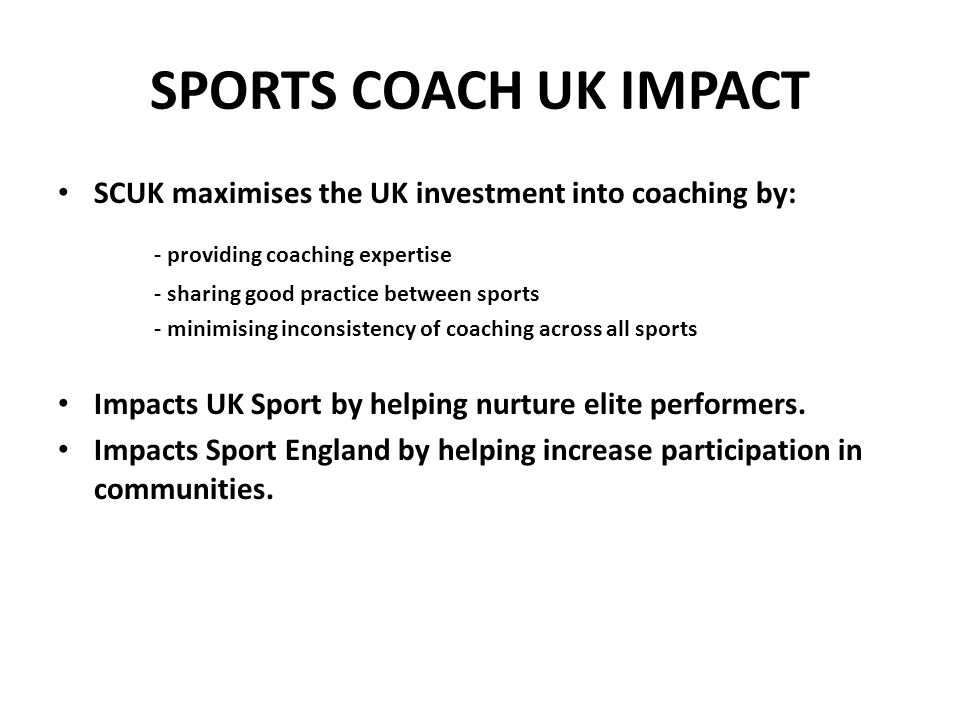 SPORTS COACH UK IMPACT SCUK maximises the UK investment into coaching by: - providing coaching expertise - sharing good practice between sports - minimising inconsistency of coaching across all sports Impacts UK Sport by helping nurture elite performers.