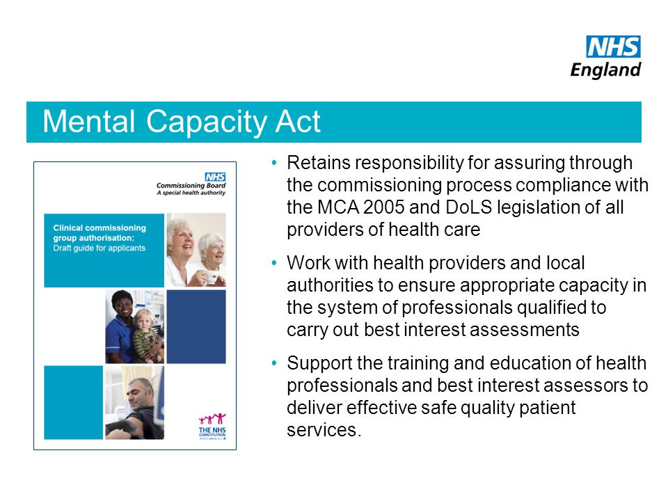 Mental Capacity Act Retains responsibility for assuring through the commissioning process compliance with the MCA 2005 and DoLS legislation of all providers of health care Work with health providers and local authorities to ensure appropriate capacity in the system of professionals qualified to carry out best interest assessments Support the training and education of health professionals and best interest assessors to deliver effective safe quality patient services.