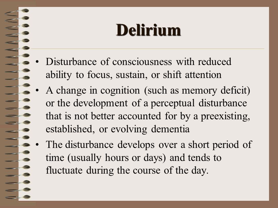 Delirium Disturbance of consciousness with reduced ability to focus, sustain, or shift attention A change in cognition (such as memory deficit) or the development of a perceptual disturbance that is not better accounted for by a preexisting, established, or evolving dementia The disturbance develops over a short period of time (usually hours or days) and tends to fluctuate during the course of the day.