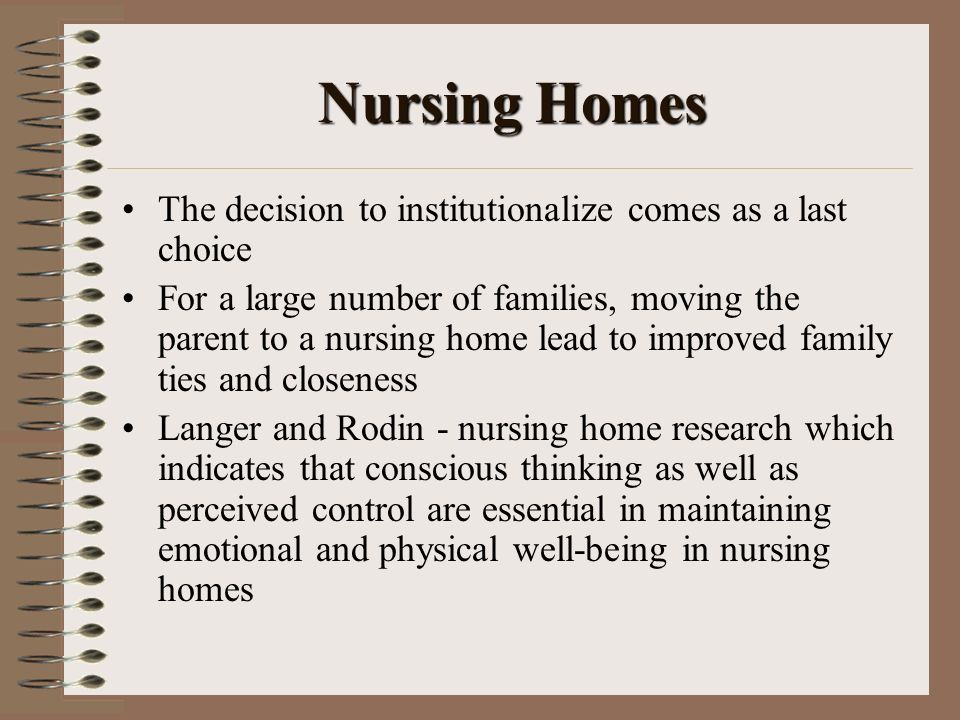 Nursing Homes The decision to institutionalize comes as a last choice For a large number of families, moving the parent to a nursing home lead to improved family ties and closeness Langer and Rodin - nursing home research which indicates that conscious thinking as well as perceived control are essential in maintaining emotional and physical well-being in nursing homes
