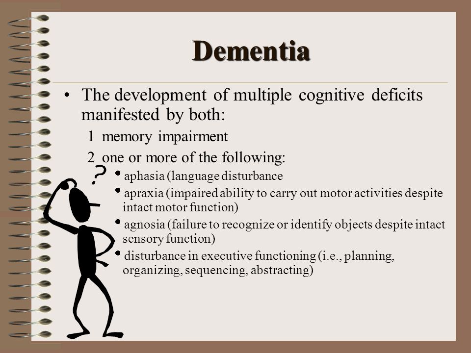 Dementia The development of multiple cognitive deficits manifested by both:  memory impairment  one or more of the following:  aphasia (language disturbance  apraxia (impaired ability to carry out motor activities despite intact motor function)  agnosia (failure to recognize or identify objects despite intact sensory function)  disturbance in executive functioning (i.e., planning, organizing, sequencing, abstracting)