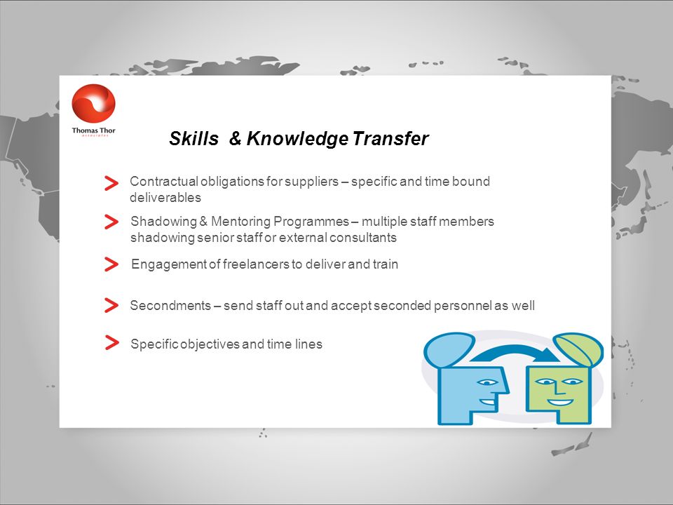 Skills & Knowledge Transfer Contractual obligations for suppliers – specific and time bound deliverables Shadowing & Mentoring Programmes – multiple staff members shadowing senior staff or external consultants Engagement of freelancers to deliver and train Secondments – send staff out and accept seconded personnel as well Specific objectives and time lines
