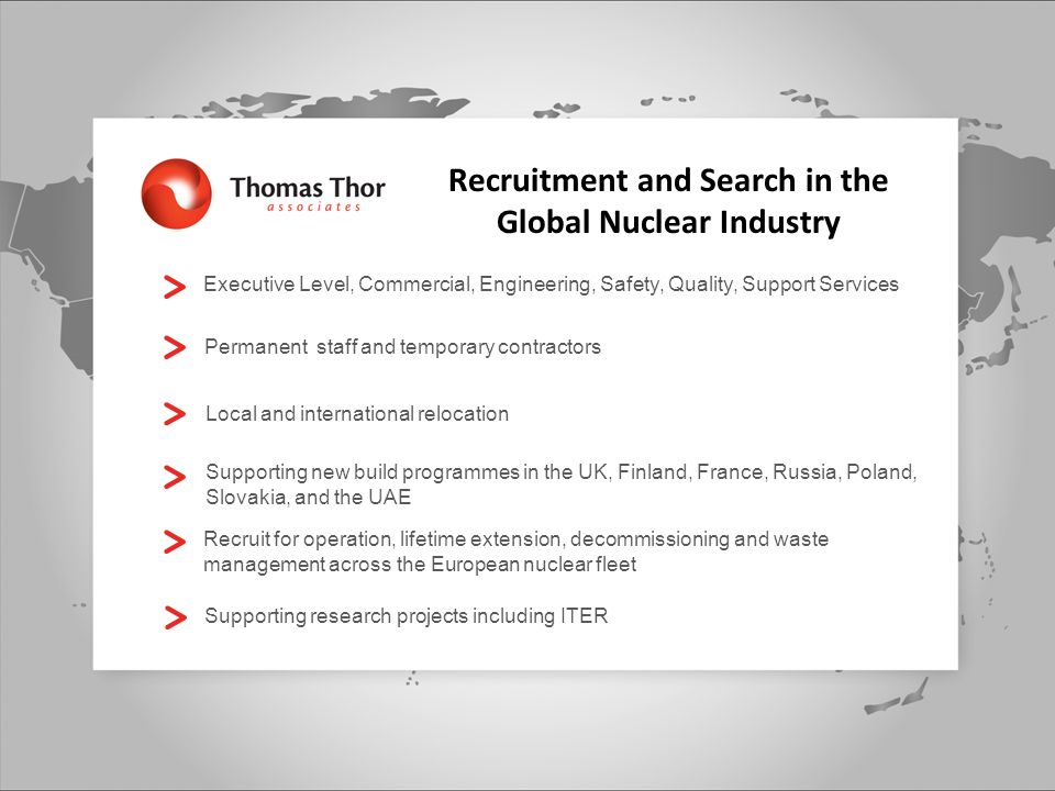 Executive Level, Commercial, Engineering, Safety, Quality, Support Services Permanent staff and temporary contractors Local and international relocation Supporting new build programmes in the UK, Finland, France, Russia, Poland, Slovakia, and the UAE Recruit for operation, lifetime extension, decommissioning and waste management across the European nuclear fleet Supporting research projects including ITER Recruitment and Search in the Global Nuclear Industry
