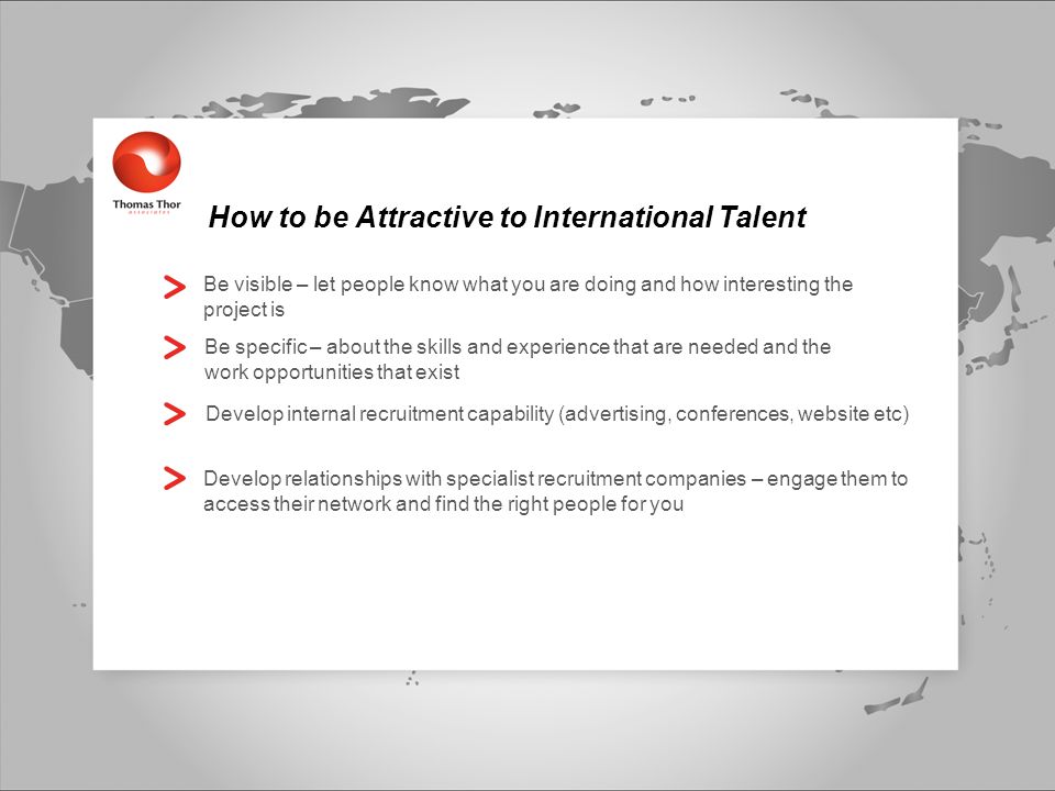 How to be Attractive to International Talent Be visible – let people know what you are doing and how interesting the project is Be specific – about the skills and experience that are needed and the work opportunities that exist Develop internal recruitment capability (advertising, conferences, website etc) Develop relationships with specialist recruitment companies – engage them to access their network and find the right people for you