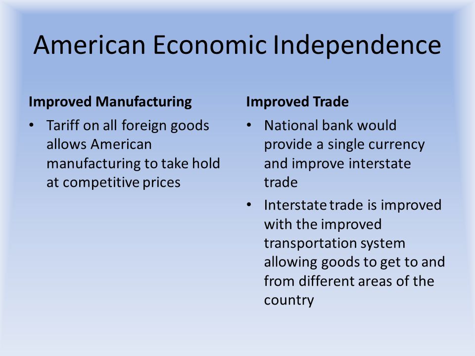 American Economic Independence Improved Manufacturing Tariff on all foreign goods allows American manufacturing to take hold at competitive prices Improved Trade National bank would provide a single currency and improve interstate trade Interstate trade is improved with the improved transportation system allowing goods to get to and from different areas of the country