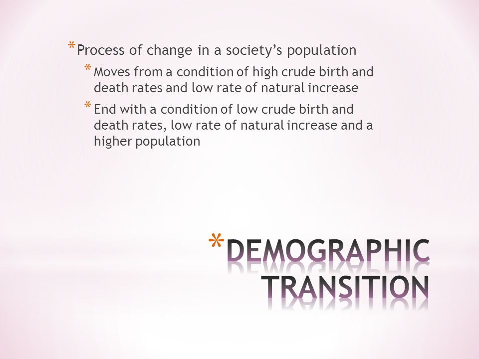 * Process of change in a society’s population * Moves from a condition of high crude birth and death rates and low rate of natural increase * End with a condition of low crude birth and death rates, low rate of natural increase and a higher population