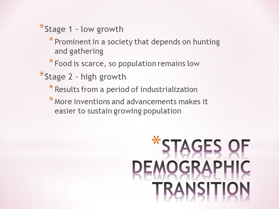* Stage 1 – low growth * Prominent in a society that depends on hunting and gathering * Food is scarce, so population remains low * Stage 2 – high growth * Results from a period of industrialization * More inventions and advancements makes it easier to sustain growing population