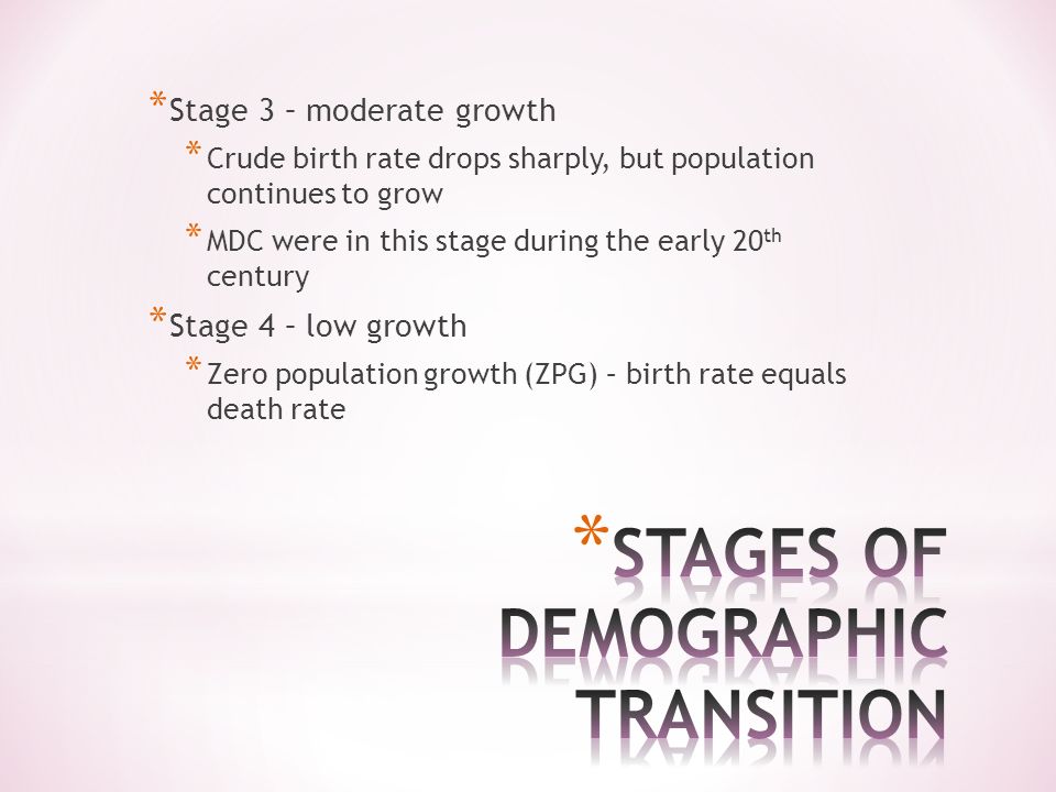 * Stage 3 – moderate growth * Crude birth rate drops sharply, but population continues to grow * MDC were in this stage during the early 20 th century * Stage 4 – low growth * Zero population growth (ZPG) – birth rate equals death rate