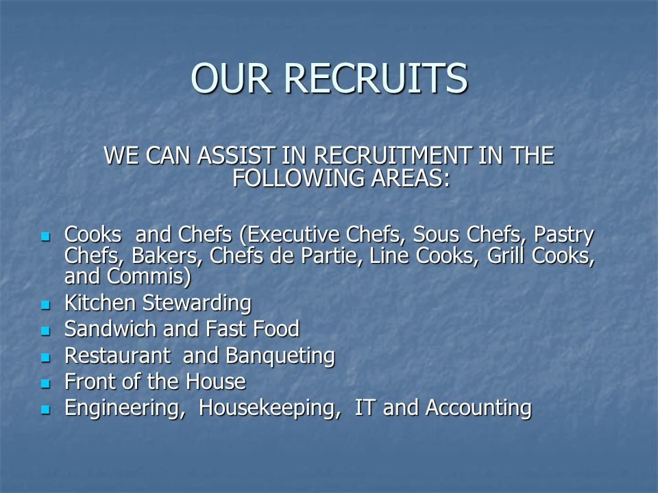 OUR RECRUITS WE CAN ASSIST IN RECRUITMENT IN THE FOLLOWING AREAS: Cooks and Chefs (Executive Chefs, Sous Chefs, Pastry Chefs, Bakers, Chefs de Partie, Line Cooks, Grill Cooks, and Commis) Cooks and Chefs (Executive Chefs, Sous Chefs, Pastry Chefs, Bakers, Chefs de Partie, Line Cooks, Grill Cooks, and Commis) Kitchen Stewarding Kitchen Stewarding Sandwich and Fast Food Sandwich and Fast Food Restaurant and Banqueting Restaurant and Banqueting Front of the House Front of the House Engineering, Housekeeping, IT and Accounting Engineering, Housekeeping, IT and Accounting