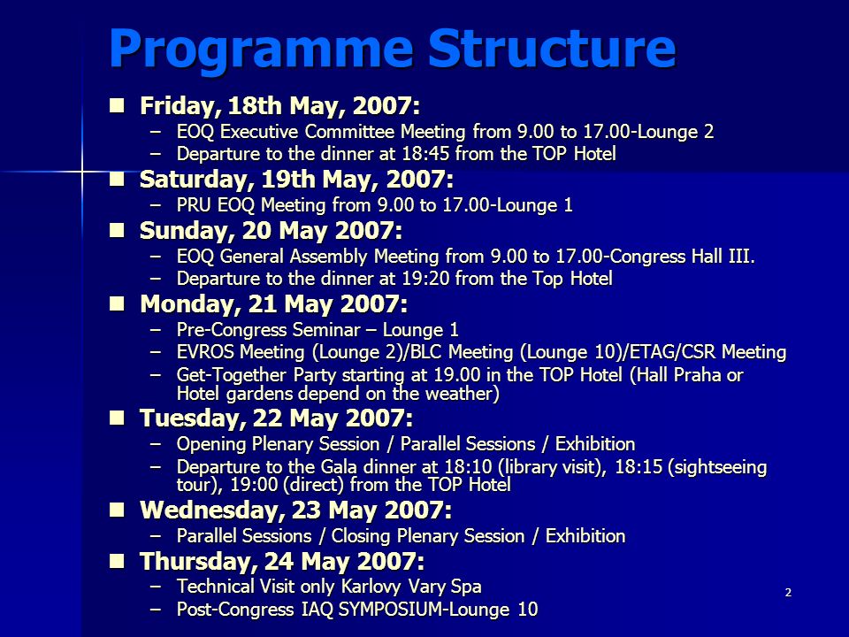 2 Programme Structure Friday, 18th May, 2007: Friday, 18th May, 2007: –EOQ Executive Committee Meeting from 9.00 to Lounge 2 –Departure to the dinner at 18:45 from the TOP Hotel Saturday, 19th May, 2007: Saturday, 19th May, 2007: –PRU EOQ Meeting from 9.00 to Lounge 1 Sunday, 20 May 2007: Sunday, 20 May 2007: –EOQ General Assembly Meeting from 9.00 to Congress Hall III.