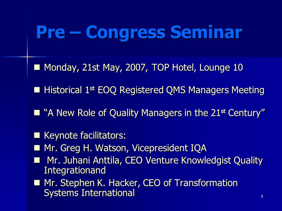 3 Pre – Congress Seminar Monday, 21st May, 2007, TOP Hotel, Lounge 10 Monday, 21st May, 2007, TOP Hotel, Lounge 10 Historical 1 st EOQ Registered QMS Managers Meeting Historical 1 st EOQ Registered QMS Managers Meeting A New Role of Quality Managers in the 21 st Century A New Role of Quality Managers in the 21 st Century Keynote facilitators: Keynote facilitators: Mr.