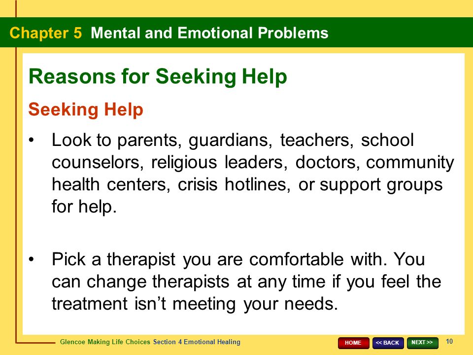 Glencoe Making Life Choices Section 4 Emotional Healing Chapter 5 Mental and Emotional Problems 10 << BACK NEXT >> HOME Seeking Help Look to parents, guardians, teachers, school counselors, religious leaders, doctors, community health centers, crisis hotlines, or support groups for help.