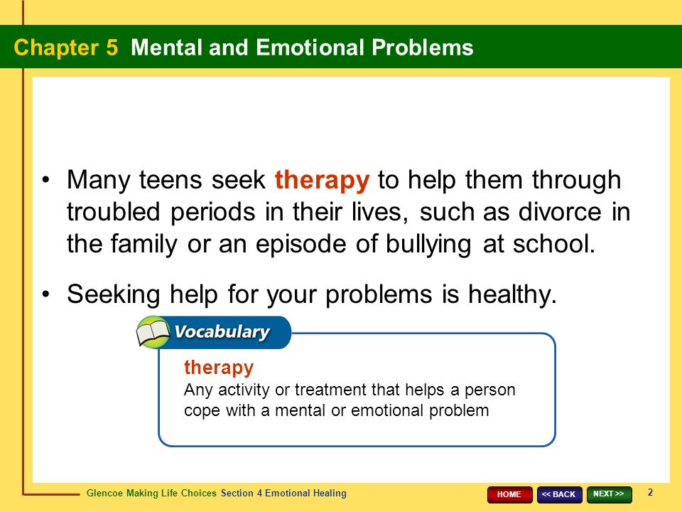 Glencoe Making Life Choices Section 4 Emotional Healing Chapter 5 Mental and Emotional Problems 2 << BACK NEXT >> HOME therapy Any activity or treatment that helps a person cope with a mental or emotional problem Many teens seek therapy to help them through troubled periods in their lives, such as divorce in the family or an episode of bullying at school.