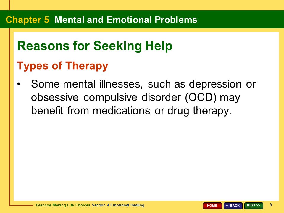 Glencoe Making Life Choices Section 4 Emotional Healing Chapter 5 Mental and Emotional Problems 9 << BACK NEXT >> HOME Types of Therapy Some mental illnesses, such as depression or obsessive compulsive disorder (OCD) may benefit from medications or drug therapy.