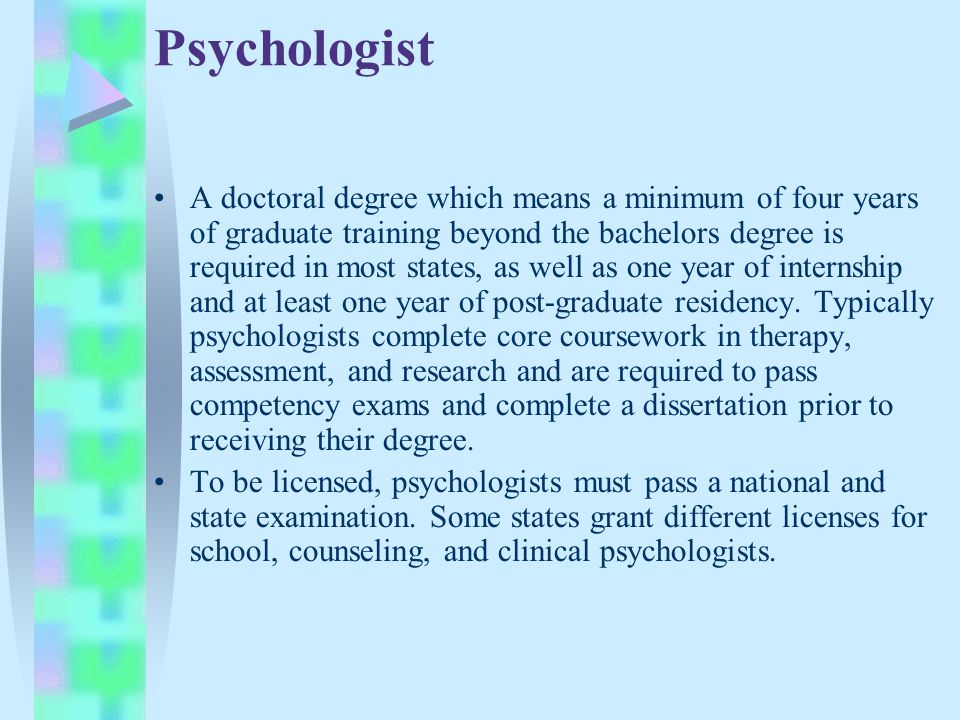 Psychologist A doctoral degree which means a minimum of four years of graduate training beyond the bachelors degree is required in most states, as well as one year of internship and at least one year of post-graduate residency.