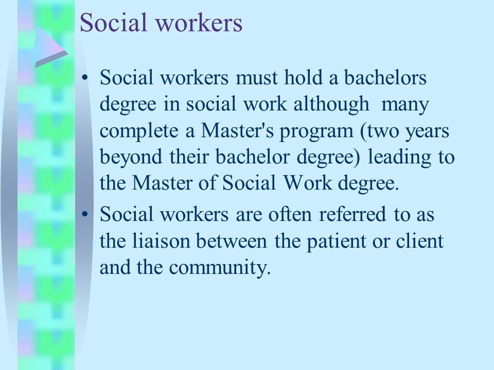 Social workers Social workers must hold a bachelors degree in social work although many complete a Master s program (two years beyond their bachelor degree) leading to the Master of Social Work degree.