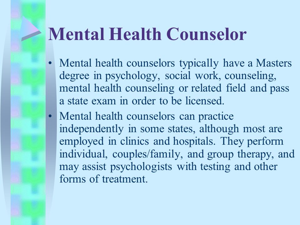 Mental Health Counselor Mental health counselors typically have a Masters degree in psychology, social work, counseling, mental health counseling or related field and pass a state exam in order to be licensed.