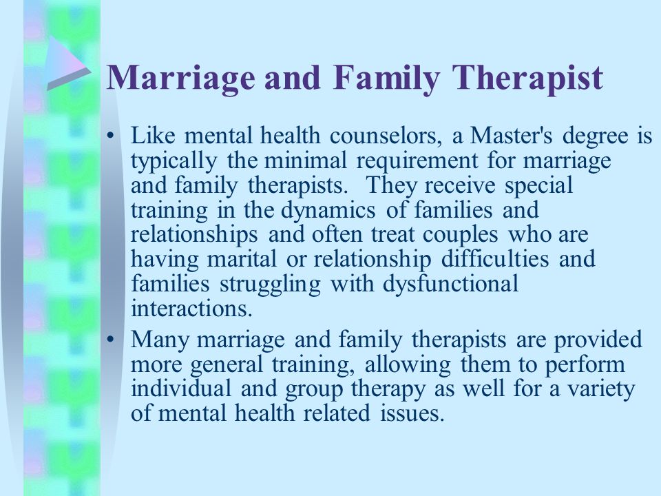 Marriage and Family Therapist Like mental health counselors, a Master s degree is typically the minimal requirement for marriage and family therapists.