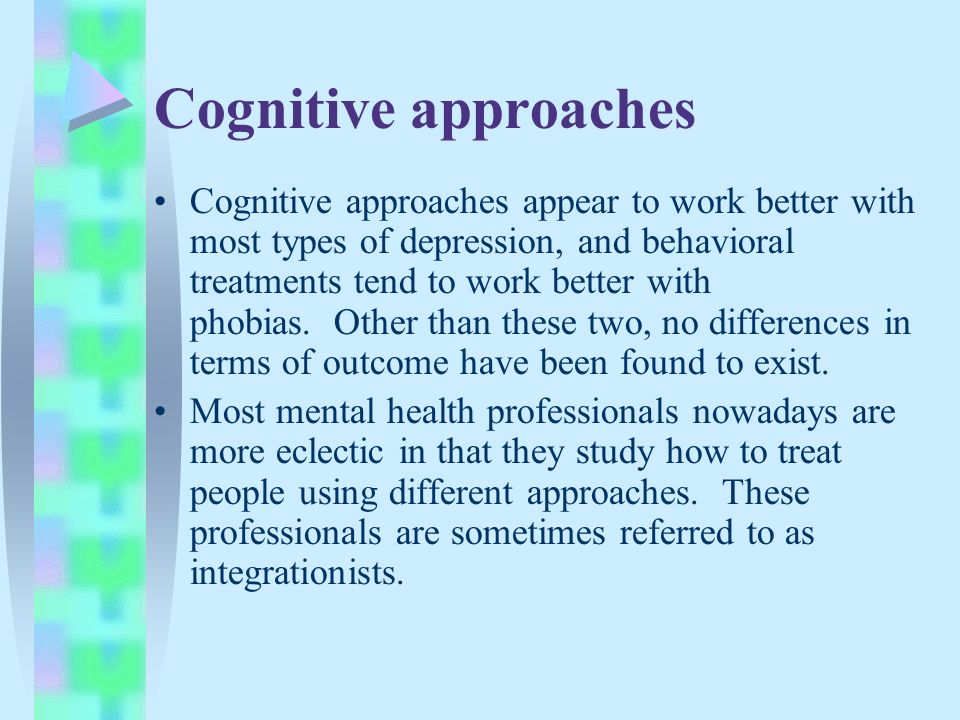 Cognitive approaches Cognitive approaches appear to work better with most types of depression, and behavioral treatments tend to work better with phobias.